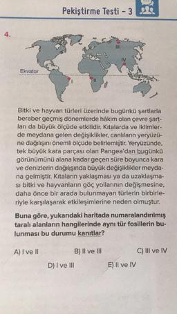 4.
Pekiştirme Testi - 3
Ekvator
Bitki ve hayvan türleri üzerinde bugünkü şartlarla
beraber geçmiş dönemlerde hâkim olan çevre şart-
ları da büyük ölçüde etkilidir. Kıtalarda ve iklimler-
de meydana gelen değişiklikler, canlıların yeryüzü-
ne dağılışını önemli ölçüde belirlemiştir. Yeryüzünde,
tek büyük kara parçası olan Pangea'dan bugünkü
görünümünü alana kadar geçen süre boyunca kara
ve denizlerin dağılışında büyük değişiklikler meyda-
na gelmiştir. Kıtaların yaklaşması ya da uzaklaşma-
si bitki ve hayvanların göç yollarının değişmesine,
daha önce bir arada bulunmayan türlerin birbirle-
riyle karşılaşarak etkileşimlerine neden olmuştur.
Buna göre, yukarıdaki haritada numaralandırılmış
taralı alanların hangilerinde aynı tür fosillerin bu-
lunması bu durumu kanıtlar?
A) I ve II
B) II ve III
C) III ve IV
D) I ve III
E) Il ve IV