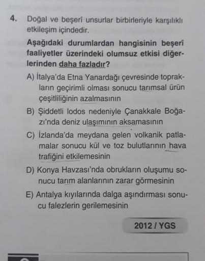 4. Doğal ve beşerî unsurlar birbirleriyle karşılıklı
etkileşim içindedir.
Aşağıdaki durumlardan hangisinin beşerî
faaliyetler üzerindeki olumsuz etkisi diğer-
lerinden daha fazladır?
A) İtalya'da Etna Yanardağı çevresinde toprak-
ların geçirimli olması son