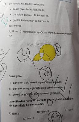 15. Bir davete katılan konuklardan;
ceket giyenler A kümesi ile,
●
pantolon giyenler B kümesi ile,
●
gözlük kullananlar C kümesi ile
gösteriliyor.
A, B ve C kümeleri ile aşağıdaki Venn şeması oluşturulu-
yor.
A
B
3
Buna göre,
G
1. pantolon giyip ceketi veya gözlüğü olmayan
babayan
II. pantolonu veya gözlüğü olup ceketi olmayan
III. ceketi ve gözlüğü olup pantolon giymeyen
davetlilerden hangileri şemada beyalı gösterilen bölge-
nin kesinlikle bir elemanıdır?
A) Yalnız I
B) Yalnız III
C) I ve II
D) I ve III
E) I, II e III