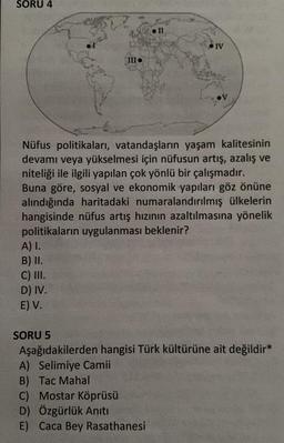 SORU 4
IV
III.
Nüfus politikaları, vatandaşların yaşam kalitesinin
devamı veya yükselmesi için nüfusun artış, azalış ve
niteliği ile ilgili yapılan çok yönlü bir çalışmadır.
Buna göre, sosyal ve ekonomik yapıları göz önüne
alındığında haritadaki numaralandırılmış ülkelerin
hangisinde nüfus artış hızının azaltılmasına yönelik
politikaların uygulanması beklenir?
A) I.
B) II.
C) III.
D) IV.
E) V.
SORU 5
Aşağıdakilerden hangisi Türk kültürüne ait değildir*
A) Selimiye Camii
B) Tac Mahal
C) Mostar Köprüsü
D) Özgürlük Anıtı
E) Caca Bey Rasathanesi
II