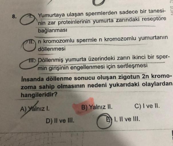 8.
Yumurtaya ulaşan spermlerden sadece bir tanesi-
nin zar proteinlerinin yumurta zarındaki reseptöre
bağlanması
TT. n kromozomlu spermle n kromozomlu yumurtanın
döllenmesi
M. Pöllenmiş yumurta üzerindeki zarın ikinci bir sper-
min girişinin engellenmesi i