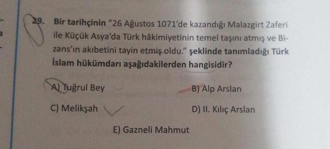 29. Bir tarihçinin "26 Ağustos 1071'de kazandığı Malazgirt Zaferi
ile Küçük Asya'da Türk hâkimiyetinin temel taşını atmış ve Bi-
zans'ın akıbetini tayin etmiş oldu." şeklinde tanımladığı Türk
İslam hükümdarı aşağıdakilerden hangisidir?
A) Tuğrul Bey
B) Alp