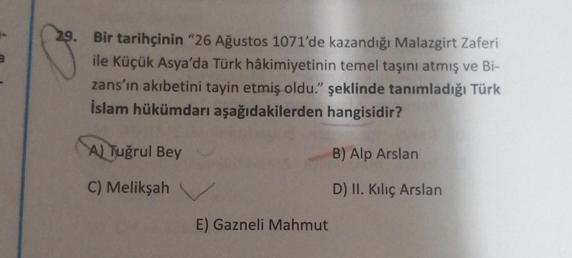 29. Bir tarihçinin "26 Ağustos 1071'de kazandığı Malazgirt Zaferi
ile Küçük Asya'da Türk hâkimiyetinin temel taşını atmış ve Bi-
zans'ın akıbetini tayin etmiş oldu." şeklinde tanımladığı Türk
İslam hükümdarı aşağıdakilerden hangisidir?
A) Tuğrul Bey
B) Alp