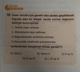 ÖSYM
Tarzı Sorular
10. İnsan vücudu için gerekli olan zardan geçebilecek
boyutta olan bir bileşik, kanda normal değerinin
üstünde bulunuyorsa;
1. İdrarla dışarı atılması
II. Böbreklerde depo edilmesi
III. Bağırsaklardan emiliminin artması
IV.Akyuvarlar tarafından parçalanması
verilenlerden hangisinin olması gerekir?
A) Yalnız I
B) Yalnız II
D) III ve IV
E) I, III ve IV
C) II ve IV