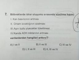 7. Böbreklerde idrar oluşumu sırasında süzülme hızını;
I. Kan basıncının artması
II. Ortam sıcaklığının azalması
III. Aşırı tuzlu yiyecekler tüketilmesi
IV.Kanda ADH miktarının artması
verilenlerden hangileri arttırır?
A) I ve II
B) II ve III
C) III ve IV
D) I, II ve III
E) II, III ve IV