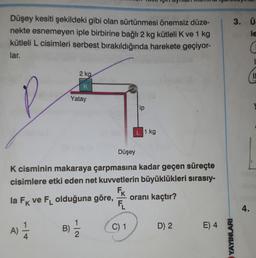 Düşey kesiti şekildeki gibi olan sürtünmesi önemsiz düze-
nekte esnemeyen iple birbirine bağlı 2 kg kütleli K ve 1 kg
kütleli L cisimleri serbest bırakıldığında harekete geçiyor-
lar.
2 kg
K
Yatay
ip
1 kg
Düşey
K cisminin makaraya çarpmasına kadar geçen süreçte
cisimlere etki eden net kuvvetlerin büyüklükleri sırasıy-
FK
FL
oranı kaçtır?
la FK ve FL olduğuna göre,
C) 1
D) 2
E) 4
B)
A) 1/1/2
7|2
1
YAYINLARI-
3. Ü.
le
4.