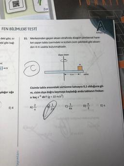 04-0
Toin
D&G
FEN BİLİMLERİ TESTİ
deki gibi; si-
eki gibi bağ-
4C
THON
şdeğer sığa
E) 4
ayınları
Zor
A
kitapçığ
11. Merkezinden geçen eksen etrafında düzgün çembersel hare-
ket yapan tabla üzerindeki m kütleli cisim şekildeki gibi eksen-
den 4 m uzakta bulunmaktadır.
düşey eksen
m
44 m
yatay
Cisimle tabla arasındaki sürtünme katsayısı 0,1 olduğuna gö-
re, cisim dışa doğru kaymaya başladığı anda tablanın frekan-
si kaç s¹ dir? (g = 10 m/s²)
s-1
1
2
T
1
sneb D).
C)
E) T
hah A) nool ye B-
27
4π
2
TC
10/10/