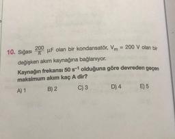 10. Sığası uF olan bir kondansatör, Vm = 200 V olan bir
200
T
değişken akım kaynağına bağlanıyor.
Kaynağın frekansı 50 s-1 olduğuna göre devreden geçen
maksimum akım kaç A dir?
A) 1
B) 2
C) 3
D) 4
E) 5