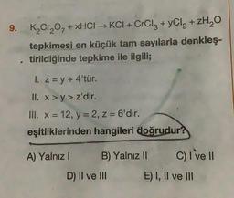 9. K₂Cr₂O₂ + xHCI→KCI+ CrCl3 + yCl₂ + ZH₂O
tepkimesi en küçük tam sayılarla denkleş-
tirildiğinde tepkime ile ilgili;
V
1. z = y +4'tür.
II. x>y> z'dir.
III. x = 12, y = 2, z = 6'dır.
eşitliklerinden hangileri doğrudur?
A) Yalnız I
B) Yalnız II
D) II ve III
C) I've II
E) I, II ve III