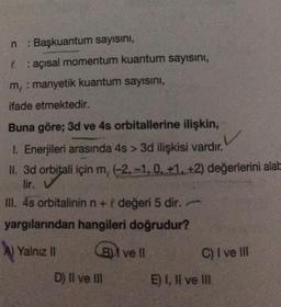 n : Başkuantum sayısını,
&: açısal momentum kuantum sayısını,
m, : manyetik kuantum sayısını,
ifade etmektedir.
Buna göre; 3d ve 4s orbitallerine ilişkin,
1. Enerjileri arasında 4s > 3d ilişkisi vardır.
II. 3d orbitali için m, (-2,-1, 0, +1, +2) değerlerini alab
lir. ✔
III. 4s orbitalinin n + değeri 5 dir.
yargılarından hangileri doğrudur?
Yalnız II
B ve ll
C) I ve III
D) II ve III
E) I, II ve III