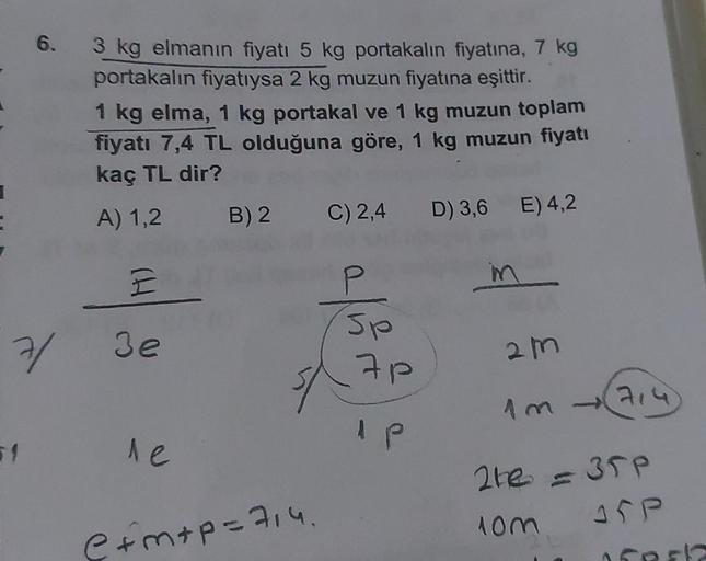 6.
3 kg elmanın fiyatı 5 kg portakalın fiyatına, 7 kg
portakalın fiyatıysa 2 kg muzun fiyatına eşittir.
1 kg elma, 1 kg portakal ve 1 kg muzun toplam
fiyatı 7,4 TL olduğuna göre, 1 kg muzun fiyatı
kaç TL dir?
A) 1,2 B) 2
C) 2,4 D) 3,6 E) 4,2
E
in
7/ 3e
le