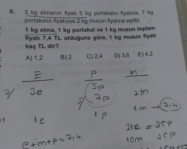 6.
3 kg elmanın fiyatı 5 kg portakalın fiyatına, 7 kg
portakalın fiyatıysa 2 kg muzun fiyatına eşittir.
1 kg elma, 1 kg portakal ve 1 kg muzun toplam
fiyatı 7,4 TL olduğuna göre, 1 kg muzun fiyatı
kaç TL dir?
A) 1,2 B) 2
C) 2,4 D) 3,6 E) 4,2
E
in
7/ 3e
le
