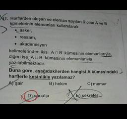 11. Harflerden oluşan ve eleman sayıları 9 olan A ve B
kümelerinin elemanları kullanılarak
asker,
• ressam,
• akademisyen
kelimelerinden ikisi An B kümesinin elemanlarıyla,
diğeri ise AUB kümesinin elemanlarıyla
yazılabilmektedir.
Buna göre, aşağıdakilerden hangisi A kümesindeki
harflerle kesinlikle yazılamaz?
A) şair
B) hekim
C) memur
Xelses
D) sanatçı
E) sekreter