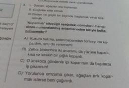 B-64210"
freleyen
günün
kuyucuda estetik zevk uyandırmak
I. Daldan, ağaçtan alıp toplamak
II. Güçlükle elde etmek
III. Birden ve güçlü bir biçimde başlamak veya baş-
latmak
"Koparmak" sözcüğü aşağıdaki cümlelerin hangi-
sinde numaralanmış anlamlarından biriyle kulla-
nılmamıştır?
A) Kusura bakma, zaten babamdan 50 lirayı zor ko-
pardim, onu da veremem!
B) Zehra birdenbire iki avucunu da yüzüne kapadı,
kısa ve keskin bir çığlık kopardı.
C) O koskoca gövdenle ipi koparırsın da başımıza
iş çıkarırsın!
D) Yorulunca omzuma çıkar, ağaçtan erik kopar-
mak isterse beni çağırırdı.