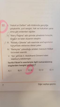 22. 1. "Haluk'un Defteri" adlı kitabında gençliğe
7
çalışkanlık, yurt sevgisi, hak ve hukuktan yana
olma gibi erdemleri öğütler.
II"Han-Yağma" adlı şiirinde yönetimin hırsızlık,
soygun ve talan düzenini eleştirir.
III. "Rübab-ı Şikeste" adlı eserinde sınıf ayrımının
toplumdaki etkilerine dikkat çeker.
IV. "Balıkçılar" yoksulluğu anlatan manzum hikâye
türündeki eseridir.
V. "Sis" şiirinde II. Abdülhamit Dönemi'ndeki
İstanbul'u kötülemiştir.
Tevfik Fikret'in eserleriyle ilgili numaralanmış
bilgilerden hangisi yanlıştır?
A) I
B) II
C) III
D) IV
E) V
Diğer sayfaya geçiniz.