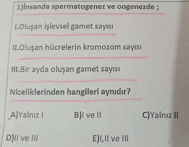 1)Insanda spermatogenez ve oogenezde;
1.Oluşan işlevsel gamet sayısı
II.Oluşan hücrelerin kromozom sayısı
III.Bir ayda oluşan gamet sayısı
Niceliklerinden hangileri aynıdır?
A)Yalnız I
B)I ve II
E), Il ve Ill
D)Il ve Ill
C)Yalnız II