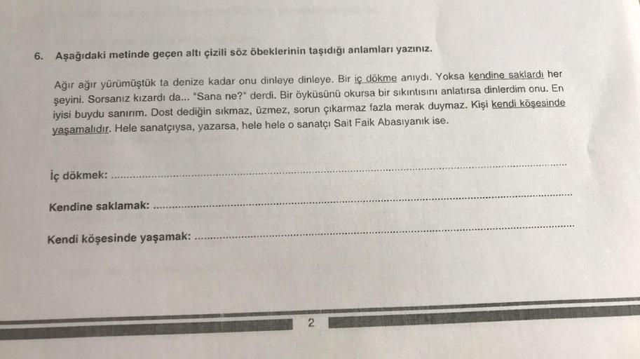 6. Aşağıdaki metinde geçen altı çizili söz öbeklerinin taşıdığı anlamları yazınız.
Ağır ağır yürümüştük ta denize kadar onu dinleye dinleye. Bir iç dökme anıydı. Yoksa kendine saklardı her
şeyini. Sorsanız kızardı da... "Sana ne?" derdi. Bir öyküsünü okurs