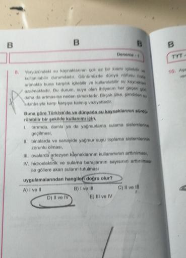 B
B
Deneme 4
8. Yeryüzündeki su kaynaklarının çok az bir kısmı içileber ve
kullanılabilir durumdadır. Günümüzde dünys nüfusu hizis
artmakta buna karşılık içilebilir ve kullanabilir su kaynaklan
azalmaktadır. Bu durum, suya olan ihtiyacın her geçen gün
daha