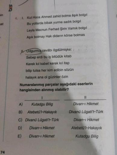 min
kat
74
4. 1. Kul Hoca Ahmed zahid bolma âşık bolgıl
Bu yollarda bibak yurme sadık bolgıl
Leyla Mecnun Ferhad Şirin Vamık bolgıl
Aşık bolmay Hak didarın körse bolmas
Odgurmiş cevâbı ögdülmişke:
Sebep erdi bu iş bitüdük kitab
Kerek kıl kabet kerek kıl it