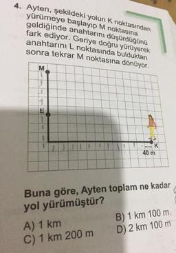 4. Ayten, şekildeki yolun K noktasından
yürümeye başlayıp M noktasına
geldiğinde anahtarını düşürdüğünü
fark ediyor. Geriye doğru yürüyerek
anahtarını L noktasında bulduktan
sonra tekrar M noktasına dönüyor.
M
LI
H
JJIJI
40 m
Buna göre, Ayten toplam ne kadar
yol yürümüştür?
B) 1 km 100 m
A) 1 km
D) 2 km 100 m
C) 1 km 200 m
L
1
K