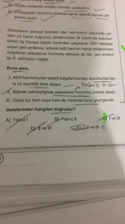 ureur.
D) Azotlu metabolik artıkları kandan uzaklaştırır.
E) Eritropoietin hormonu üreterek kemik iliğinde alyuvar ya-
pimini uyarır.
.
Böbreklerin işlevsel birimleri olan nefronların yapısında yer
alan ve henle kulpunun devamındaki ilk kısmında bulunan
birinci tip hücresi hipofiz bezinden salgılanan ADH etkisiyle
suyun geri emilimini, böbrek üstü bezinin kabuk bölgesinden
salgılanan aldosteron hormonu etkisiyle de Na* geri emilimi
ile K+ atılmasını sağlar.
Buna göre,
I. ADH hormonunun yeterli salgılanmaması durumunda faz-
la ve seyreltik idrar oluşur.
kabuk kısmı
11. Böbrek yetmezliğinde aldosteron hormonu üretimi aksar.
III. Distal tüp hem suya hem de minerale karşı geçirgendir.
ifadelerinden hangileri doğrudur?
I ve III
A) Yalnız I
B) Yalnız II
D) II ve III
E) II ve III
5)