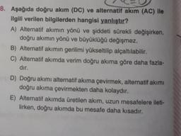 8. Aşağıda doğru akım (DC) ve alternatif akım (AC) ile
ilgili verilen bilgilerden hangisi yanlıştır?
A) Alternatif akımın yönü ve şiddeti sürekli değişirken,
doğru akımın yönü ve büyüklüğü değişmez.
B) Alternatif akımın gerilimi yükseltilip alçaltılabilir.
C) Alternatif akımda verim doğru akıma göre daha fazla-
dır.
D) Doğru akımı alternatif akıma çevirmek, alternatif akımı
doğru akıma çevirmekten daha kolaydır.
E) Alternatif akımda üretilen akım, uzun mesafelere ileti-
lirken, doğru akımda bu mesafe daha kısadır.