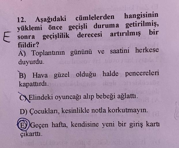 12. Aşağıdaki cümlelerden hangisinin
yüklemi önce geçişli duruma getirilmiş,
E sonra geçişlilik derecesi artırılmış bir
fiildir?
A) Toplantının gününü ve saatini herkese
duyurdu.
B) Hava güzel olduğu halde pencereleri
kapattırdı.
Elindeki oyuncağı alıp beb