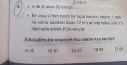 14.
20km
. A ile B arası 20 km'dir.
. Bir araç A'dan belirli bir hızla hareket ediyor. 5 daki-
ka sonra saatteki hızını 12 km arttırıp kalan yolu 15
dakikada alarak B'ye varıyor.
Buna göre, bu aracın ilk hızı saatte kaç km'dir?
A) 50
B) 51
C) 52
D) 53
E) 54
HAY