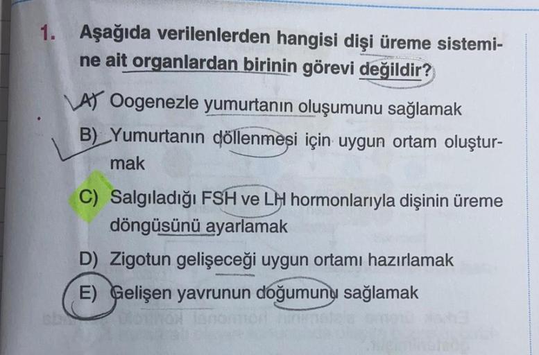 1. Aşağıda verilenlerden hangisi dişi üreme sistemi-
ne ait organlardan birinin görevi değildir?
AY Oogenezle yumurtanın oluşumunu sağlamak
B) Yumurtanın döllenmesi için uygun ortam oluştur-
mak
C) Salgıladığı FSH ve LH hormonlarıyla dişinin üreme
döngüsün