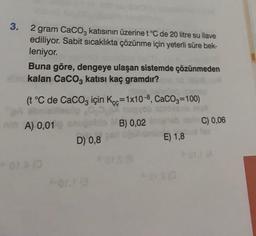 3. 2 gram CaCO3 katısının üzerine t °C de 20 litre su ilave
ediliyor. Sabit sıcaklıkta çözünme için yeterli süre bek-
leniyor.
Buna göre, dengeye ulaşan sistemde çözünmeden
kalan CaCO3 katısı kaç gramdır?
(t °C de CaCO3 için Kcc-1x10-8, CaCO3=100)
A) 0,019
MB) 0,02
D) 0,8
E) 1,8
C) 0,06
A