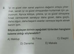 2. İyi ve güzel olan sanat yapıtının değerini ortaya çıkar-
mak, sanatı iyi ve güzel olmayandan kurtarmak için ya-
zıyorum. Ayrıca kötüye, çirkine, iyi ve güzel olmayana
fırsat vermeyerek sanatçıyı daha güzel, daha güçlü,
daha olgun, daha başarılı eserler vermeye teşvik etmek
benim işim.
Böyle söyleyen birinin aşağıdaki türlerden hangisini
kaleme aldığı söylenebilir?
A) Mektup
B) Fıkra
C) Eleştiri
D) Deneme
E) Makale