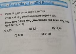 Asit-Bazlarda pH - pOH Hesabı
4. t°C'ta NH3'ün bazlık sabiti 2.10-7'dir.
t°C'ta x M NH3 çözeltisinin pOH değeri 4'dür.
Buna göre 5 litre NH3 çözeltisinde kaç gram NH3 bulu-
nur? (N: 14, H: 1)
A) 4,25
B) 8,5
C) 12,75
D) 17,0
E) 21,25
1.
Buna
11.