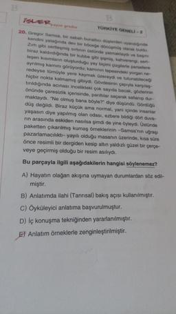 B
TELERyayin
grubu
TÜRKİYE GENELI-2
20. Gregor Samsa, bir sabah bunaltıcı düşlerden uyandığında
kendini yatağında dev bir böceğe dönüşmüş olarak buldu.
Zırh gibi sertleşmiş sırtının üstünde yatmaktaydı ve başın
biraz kaldırdığında bir kubbe gibi şişmiş, kahverengi, sert-
leşen kısımların oluşturduğu yay biçimi çizgilerle parsellere
ayrılmış karnını görüyordu; karnının tepesindeki yorgan ne-
redeyse tümüyle yere kaymak üzereydi ve tutunabileceği
hiçbir nokta kalmamış gibiydi. Gövdesinin çapıyla karşılaş
tırıldığında acınası incelikteki çok sayıda bacak, gözlerinin
önünde çaresizlik içerisinde, parıltılar saçarak sallanıp dur-
maktaydı. "Ne olmuş bana böyle?" diye düşündü. Gördüğü
düş değildi. Biraz küçük ama normal, yani içinde insanlar
yaşasın diye yapılmış olan odası, ezbere bildiği dört duva-
rin arasında eskiden nasılsa şimdi de yine öyleydi. Üstünde
paketten çıkarılmış kumaş örneklerinin -Samsa'nın uğraşı
pazarlamacılıktı- yayılı olduğu masanın üzerinde, kısa süre
önce resimli bir dergiden kesip altın yaldızlı güzel bir çerçe-
veye geçirmiş olduğu bir resim asılıydı.
Bu parçayla ilgili aşağıdakilerin hangisi söylenemez?
A) Hayatın olağan akışına uymayan durumlardan söz edil-
miştir.
B) Anlatımda ilahi (Tanrısal) bakış açısı kullanılmıştır.
C) Öyküleyici anlatıma başvurulmuştur.
D) İç konuşma tekniğinden yararlanılmıştır.
E) Anlatım örneklerle zenginleştirilmiştir.