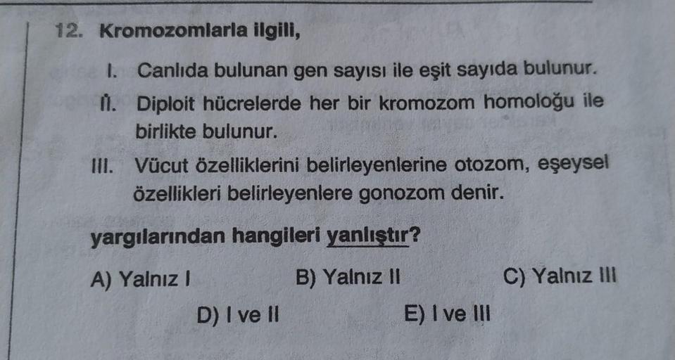 12. Kromozomlarla ilgili,
1.
1. Canlıda bulunan gen sayısı ile eşit sayıda bulunur.
Diploit hücrelerde her bir kromozom homoloğu ile
birlikte bulunur.
III. Vücut özelliklerini belirleyenlerine otozom, eşeysel
özellikleri belirleyenlere gonozom denir.
yargı