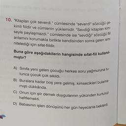 10. "Kitapları çok severdi." cümlesinde "severdi" sözcüğü çe-
kimli fiildir ve cümlenin yüklemidir. "Sevdiği kitapları kim-
seyle paylaşmazdı." cümlesinde ise "sevdiği" sözcüğü fiil
anlamını korumakla birlikte kendisinden sonra gelen ismi
nitelediği için sifat-fiildir.
Buna göre aşağıdakilerin hangisinde sifat-fiil kullanıl-
mıştır?
A) Sınıfa yeni gelen çocuğu herkes soru yağmuruna tu-
tunca çocuk çok sıkıldı.
B) Buralara kadar boş yere gelmiş, kimsecikleri bulama-
mıştı dükkânda.
C) Onun için şiir demek duygularının yükünden kurtulup
hafiflemekti.
D) Babasının işten dönüşünü her gün heyecanla beklerdi.