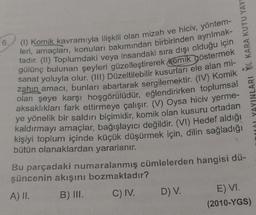 KARA KUTU YAY
6.
(1) Komik kavramıyla ilişkili olan mizah ve hiciv, yöntem-
leri, amaçları, konuları bakımından birbirinden ayrılmak-
tadır. (II) Toplumdaki veya insandaki sıra dışı olduğu için
gülünç bulunan şeyleri güzelleştirerek Komik göstermek
sanat yoluyla olur. (III) Düzeltilebilir kusurları ele alan mi-
zahın amacı, bunları abartarak sergilemektir. (IV) Komik
olan şeye karşı hoşgörülüdür, eğlendirirken toplumsal
aksaklıkları fark ettirmeye çalışır. (V) Oysa hiciv yerme-
ye yönelik bir saldırı biçimidir, komik olan kusuru ortadan
kaldırmayı amaçlar, bağışlayıcı değildir. (VI) Hedef aldığı
kişiyi toplum içinde küçük düşürmek için, dilin sağladığı
bütün olanaklardan yararlanır.
Bu parçadaki numaralanmış cümlelerden hangisi dü-
şüncenin akışını bozmaktadır?
A) II.
B) III.
C) IV.
D) V.
E) VI.
(2010-YGS)
YAYINLARI