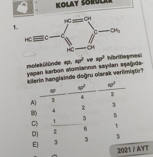 1.
KOLAY SO
HC=CH
C-CH3
HC=C-c
||
CSI
HCCH
103
molekülünde sp, sp² ve sp³ hibritleşmesi
yapan karbon atomlarının sayıları aşağıda-
kilerin hangisinde doğru olarak verilmiştir?
sp³
sp²
sp
4
3
2
A)
B)
C)
D)
E)
4
1
23
C
2
3
6
3
3
5
1
3
2021 / AYT