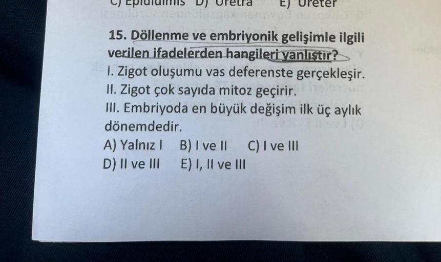 125mlüsüz nied
E)
wo? Auso ND IT
15. Döllenme ve embriyonik gelişimle ilgili
verilen ifadelerden hangileri yanlıştır?
1. Zigot oluşumu vas deferenste gerçekleşir.
II. Zigot çok sayıda mitoz geçirir.
III. Embriyoda en büyük değişim ilk üç aylık
dönemdedir.