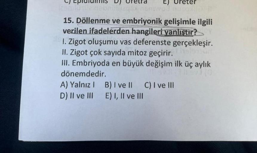 125mlüsüz nied
E)
wo? Auso ND IT
15. Döllenme ve embriyonik gelişimle ilgili
verilen ifadelerden hangileri yanlıştır?
1. Zigot oluşumu vas deferenste gerçekleşir.
II. Zigot çok sayıda mitoz geçirir.
III. Embriyoda en büyük değişim ilk üç aylık
dönemdedir.
