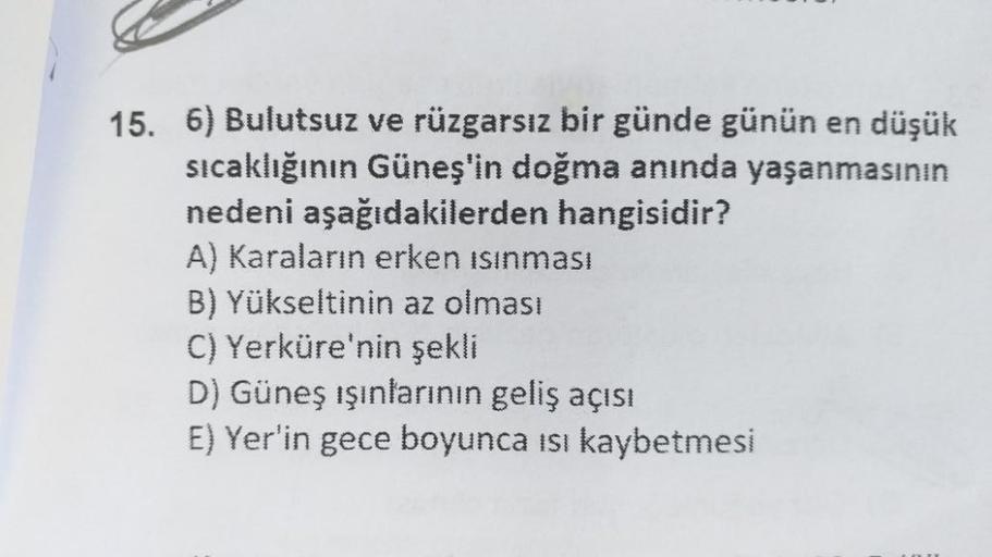 15. 6) Bulutsuz ve rüzgarsız bir günde günün en düşük
sıcaklığının Güneş'in doğma anında yaşanmasının
nedeni aşağıdakilerden hangisidir?
A) Karaların erken ısınması
B) Yükseltinin az olması
C) Yerküre'nin şekli
D) Güneş ışınlarının geliş açısı
E) Yer'in ge