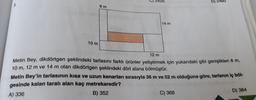 C) 2428
3.
B) 2460
10 m
12 m
Metin Bey, dikdörtgen şeklindeki tarlasını farklı ürünler yetiştirmek için yukarıdaki gibi genişlikleri 8 m,
10 m, 12 m ve 14 m olan dikdörtgen şeklindeki dört alana bölmüştür.
Metin Bey'in tarlasının kısa ve uzun kenarları sırasıyla 36 m ve 52 m olduğuna göre, tarlanın iç böl-
gesinde kalan taralı alan kaç metrekaredir?
A) 336
B) 352
C) 368
D) 384
8 m
14 m