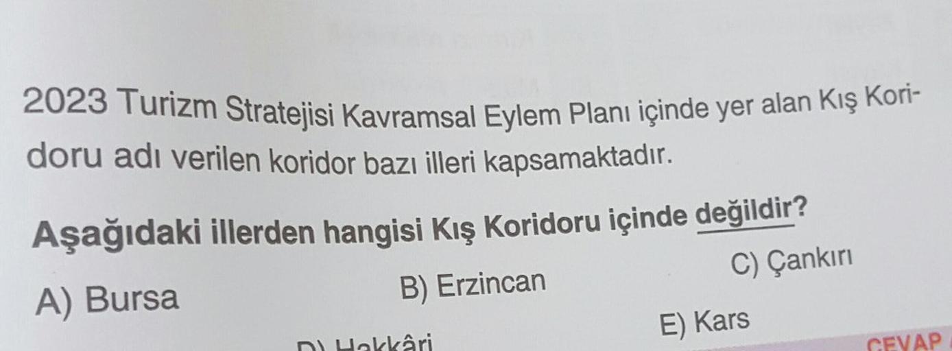 2023 Turizm Stratejisi Kavramsal Eylem Planı içinde yer alan Kış Kori-
doru adı verilen koridor bazı illeri kapsamaktadır.
Aşağıdaki illerden hangisi Kış Koridoru içinde değildir?
A) Bursa
B) Erzincan
C) Çankırı
D) Hakkâri
E) Kars
CEVAP