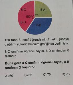 8-C
150°
8-A
8-D
8-B
120 tane 8. sınıf öğrencisinin 4 farklı şubeye
dağılımı yukarıdaki daire grafiğinde verilmiştir.
8-C sınıfının öğrenci sayısı, 8-D sınıfından 6
fazladır.
Buna göre 8-C sınıfının öğrenci sayısı, 8-B
sınıfının % kaçıdır?
A) 60
B) 65
C) 70
D) 75