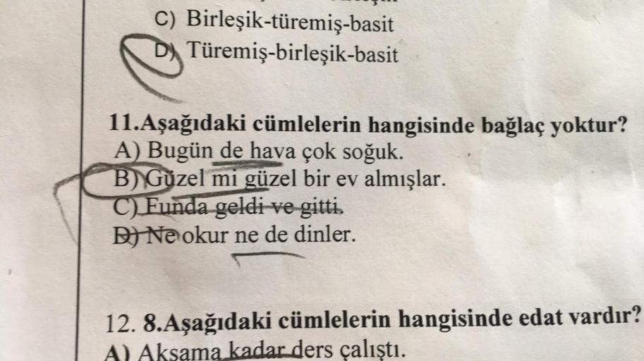 C) Birleşik-türemiş-basit
DTüremiş-birleşik-basit
11.Aşağıdaki cümlelerin hangisinde bağlaç yoktur?
A) Bugün de hava çok soğuk.
B) Güzel mi güzel bir ev almışlar.
C) Funda geldi ve gitti.
D) Ne okur ne de dinler.
12. 8.Aşağıdaki cümlelerin hangisinde edat 