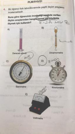 PLM/010/21
4.
Bir öğrenci fizik laboratuvarında çeşitli ölçüm araçlarını
incelemektedir.
Buna göre öğrencinin incelediği aşağıda verilen
ölçüm araçlarından hangisi temel bir büyüklük
KISA MUZ
ölçmek için kullanılır?
A)
B)
kumnet
C)
Dereceli silindir
AHR
Barometre
E)
Tubur
lov 11 (3
D)
Voltmetre
Dinamometre
20020
5506
50
45
40
10
Velys J
odgay
15-
20
35
25
30
Kronometre
allige