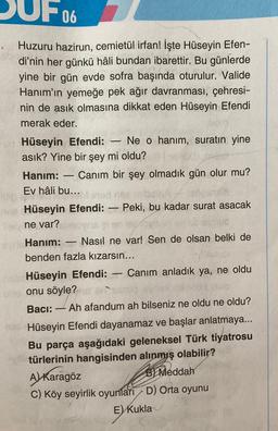 UF067
Huzuru hazirun, cemietül irfan! İşte Hüseyin Efen-
di'nin her günkü hâli bundan ibarettir. Bu günlerde
yine bir gün evde sofra başında oturulur. Valide
Hanım'ın yemeğe pek ağır davranması, çehresi-
nin de asık olmasına dikkat eden Hüseyin Efendi
merak eder.
-
Hüseyin Efendi: Ne o hanım, suratın yine
asık? Yine bir şey mi oldu?
Hanım:
-
Canım bir şey olmadık gün olur mu?
Ev hâli bu...
O!!
-
Hüseyin Efendi: Peki, bu kadar surat asacak
ne var?
-
Hanım: Nasıl ne var! Sen de olsan belki de
benden fazla kızarsın...
L
Hüseyin Efendi: Canım anladık ya, ne oldu
onu söyle?
Bacı:
L
Ah afandum ah bilseniz ne oldu ne oldu?
Hüseyin Efendi dayanamaz ve başlar anlatmaya...
Bu parça aşağıdaki geleneksel Türk tiyatrosu
türlerinin hangisinden alınmış olabilir?
A) Karagöz
B Meddah
C) Köy seyirlik oyunları D) Orta oyunu
E) Kukla