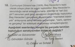 18. Cumhuriyet Dönemi'nde (1928), Beş Hececiler'e tepki
olarak ortaya çıkan bir edebî topluluktur. Beş Hececiler'in
savunduğu sanat anlayışına karşı, içtenliği ve "saf (öz)
şiir'i savunan yedi genç sanatçının oluşturduğu topluluktur.
Beş Hececiler'i gerçeklere dayanmayan "memleket edebi-
yatı" anlayışına sahip olmakla suçlamışlar, "canlı, samimi
ve gerçekçi" bir edebiyat oluşturmayı amaçlamışlardır.
Aşağıdaki eserlerden hangisi bu parçada tanıtılan
topluluğun sanatçısından birine ait değildir?
Aysebil
A Sebil ve Güvercinler
B) Onar Misra
B)
C) Gönülden Gönüle
D) Tunc Sesleri
E) Odalar ve Sofalar