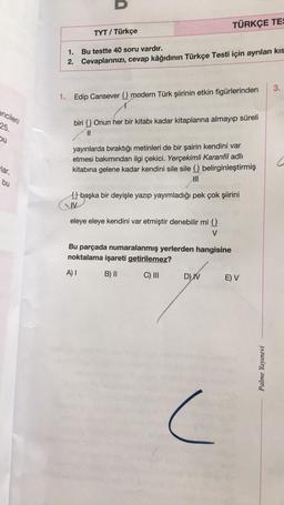 encileri/
25.
bu
lar,
bu
TÜRKÇE TES
TYT / Türkçe
1.
Bu testte 40 soru vardır.
2. Cevaplarınızı, cevap kâğıdının Türkçe Testi için ayrılan kıs
3.
1. Edip Cansever () modern Türk şiirinin etkin figürlerinden
biri () Onun her bir kitabı kadar kitaplarına almayıp süreli
||
yayınlarda bıraktığı metinleri de bir şairin kendini var
etmesi bakımından ilgi çekici. Yerçekimli Karanfil adlı
kitabına gelene kadar kendini sile sile () belirginleştirmiş
M
başka bir deyişle yazıp yayımladığı pek çok şiirini
XIV
eleye eleye kendini var etmiştir denebilir mi ()
V
Bu parçada numaralanmış yerlerden hangisine
noktalama işareti getirilemez?
A) I
B) II
C) III
D) IV
E) V
c
Palme Yayınevi