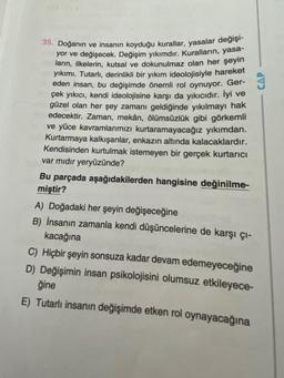 35. Doğanın ve insanın koyduğu kurallar, yasalar değişi-
yor ve değişecek. Değişim yıkımdır. Kuralların, yasa-
ların, ilkelerin, kutsal ve dokunulmaz olan her şeyin
yıkımı. Tutarlı, derinlikli bir yıkım ideolojisiyle hareket
eden insan, bu değişimde önemli rol oynuyor. Ger-
çek yıkıcı, kendi ideolojisine karşı da yıkıcıdır. İyi ve
güzel olan her şey zamanı geldiğinde yıkılmayı hak
edecektir. Zaman, mekân, ölümsüzlük gibi görkemli
ve yüce kavramlarımızı kurtaramayacağız yıkımdan.
Kurtarmaya kalkışanlar, enkazın altında kalacaklardır.
Kendisinden kurtulmak istemeyen bir gerçek kurtarıcı
var mıdır yeryüzünde?
Bu parçada aşağıdakilerden hangisine değinilme-
miştir?
A) Doğadaki her şeyin değişeceğine
B) İnsanın zamanla kendi düşüncelerine de karşı çı-
kacağına
C) Hiçbir şeyin sonsuza kadar devam edemeyeceğine
D) Değişimin insan psikolojisini olumsuz etkileyece-
ğine
E) Tutarlı insanın değişimde etken rol oynayacağına