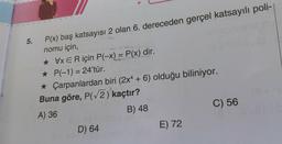 5.
P(x) baş katsayısı 2 olan 6. dereceden gerçel katsayılı poli-|
nomu için,
* VxER için P(-x) = P(x) dir.
★ P(-1) = 24'tür.
★ Çarpanlardan biri (2x4 + 6) olduğu biliniyor.
Buna göre, P(√2) kaçtır?
A) 36
B) 48
D) 64
E) 72
C) 56
18+ SV